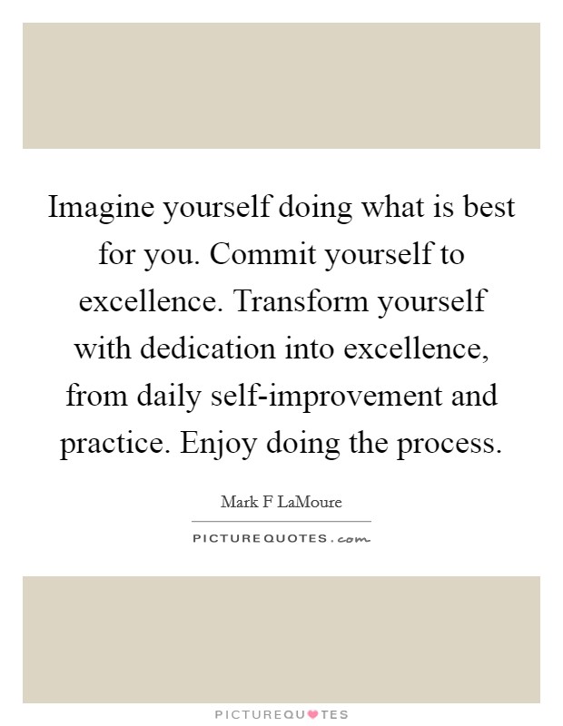 Imagine yourself doing what is best for you. Commit yourself to excellence. Transform yourself with dedication into excellence, from daily self-improvement and practice. Enjoy doing the process. Picture Quote #1