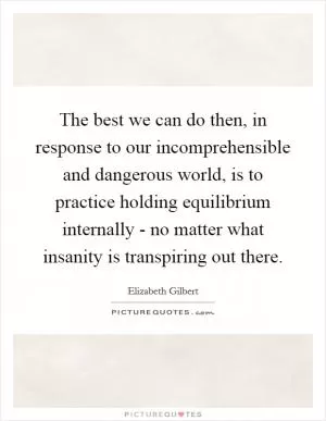 The best we can do then, in response to our incomprehensible and dangerous world, is to practice holding equilibrium internally - no matter what insanity is transpiring out there Picture Quote #1