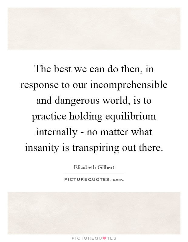 The best we can do then, in response to our incomprehensible and dangerous world, is to practice holding equilibrium internally - no matter what insanity is transpiring out there. Picture Quote #1