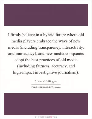 I firmly believe in a hybrid future where old media players embrace the ways of new media (including transparency, interactivity, and immediacy), and new media companies adopt the best practices of old media (including fairness, accuracy, and high-impact investigative journalism) Picture Quote #1