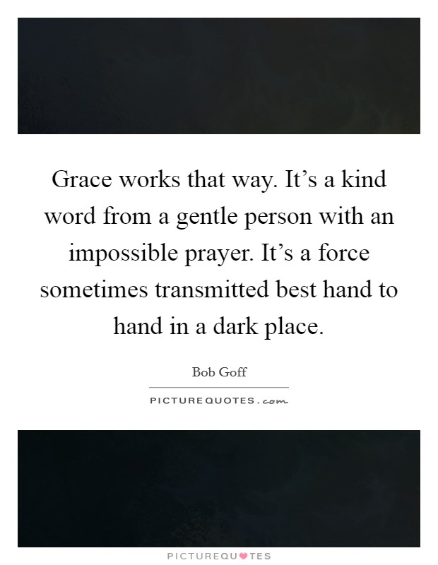 Grace works that way. It's a kind word from a gentle person with an impossible prayer. It's a force sometimes transmitted best hand to hand in a dark place. Picture Quote #1