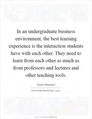 In an undergraduate business environment, the best learning experience is the interaction students have with each other. They need to learn from each other as much as from professors and lectures and other teaching tools Picture Quote #1