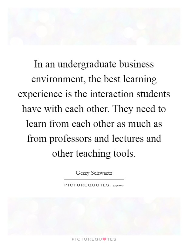 In an undergraduate business environment, the best learning experience is the interaction students have with each other. They need to learn from each other as much as from professors and lectures and other teaching tools. Picture Quote #1