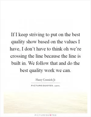 If I keep striving to put on the best quality show based on the values I have, I don’t have to think oh we’re crossing the line because the line is built in. We follow that and do the best quality work we can Picture Quote #1