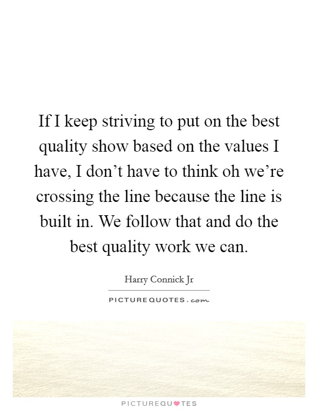 If I keep striving to put on the best quality show based on the values I have, I don't have to think oh we're crossing the line because the line is built in. We follow that and do the best quality work we can. Picture Quote #1