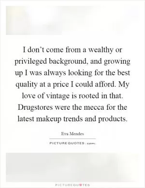 I don’t come from a wealthy or privileged background, and growing up I was always looking for the best quality at a price I could afford. My love of vintage is rooted in that. Drugstores were the mecca for the latest makeup trends and products Picture Quote #1
