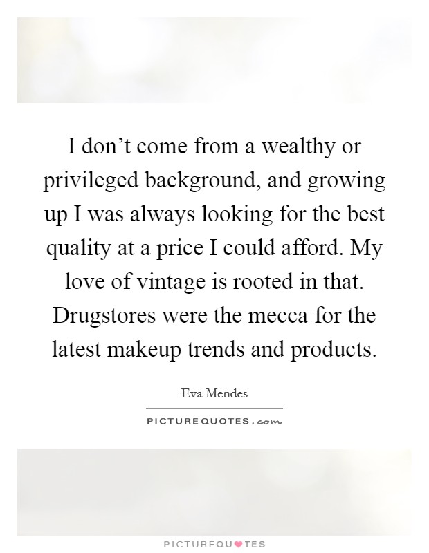 I don't come from a wealthy or privileged background, and growing up I was always looking for the best quality at a price I could afford. My love of vintage is rooted in that. Drugstores were the mecca for the latest makeup trends and products. Picture Quote #1