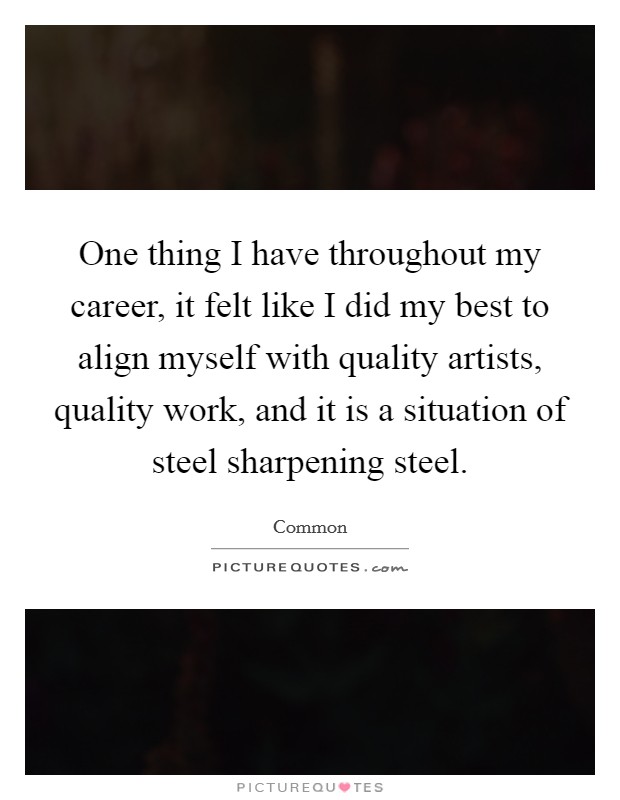 One thing I have throughout my career, it felt like I did my best to align myself with quality artists, quality work, and it is a situation of steel sharpening steel. Picture Quote #1
