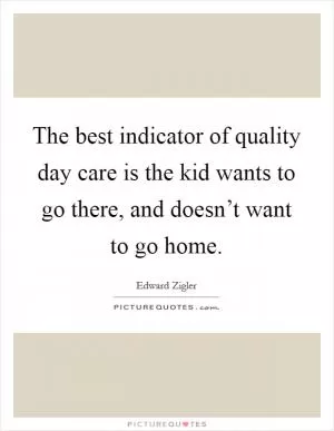 The best indicator of quality day care is the kid wants to go there, and doesn’t want to go home Picture Quote #1
