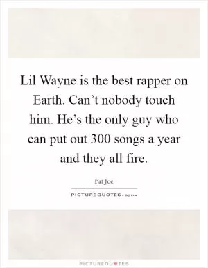 Lil Wayne is the best rapper on Earth. Can’t nobody touch him. He’s the only guy who can put out 300 songs a year and they all fire Picture Quote #1
