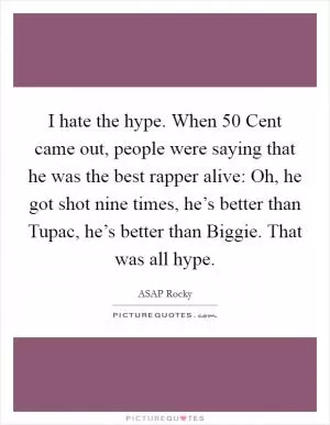 I hate the hype. When 50 Cent came out, people were saying that he was the best rapper alive: Oh, he got shot nine times, he’s better than Tupac, he’s better than Biggie. That was all hype Picture Quote #1