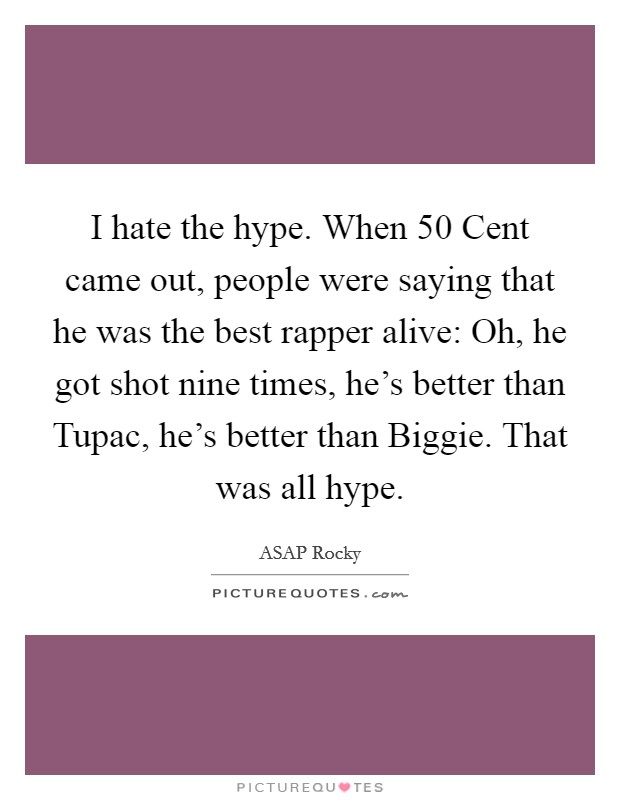 I hate the hype. When 50 Cent came out, people were saying that he was the best rapper alive: Oh, he got shot nine times, he's better than Tupac, he's better than Biggie. That was all hype. Picture Quote #1