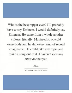 Who is the best rapper ever? I’ll probably have to say Eminem. I would definitely say Eminem. He came from a whole another culture, literally. Mastered it, outsold everybody and he did every kind of record imaginable. He could take any topic and make a song out of it. I haven’t seen any artist do that yet Picture Quote #1