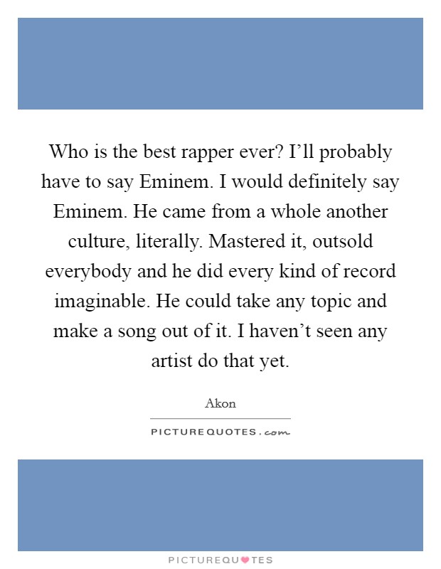 Who is the best rapper ever? I'll probably have to say Eminem. I would definitely say Eminem. He came from a whole another culture, literally. Mastered it, outsold everybody and he did every kind of record imaginable. He could take any topic and make a song out of it. I haven't seen any artist do that yet. Picture Quote #1