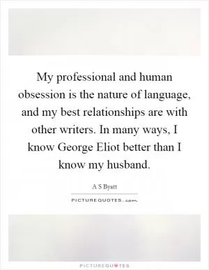 My professional and human obsession is the nature of language, and my best relationships are with other writers. In many ways, I know George Eliot better than I know my husband Picture Quote #1