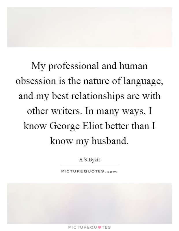 My professional and human obsession is the nature of language, and my best relationships are with other writers. In many ways, I know George Eliot better than I know my husband. Picture Quote #1