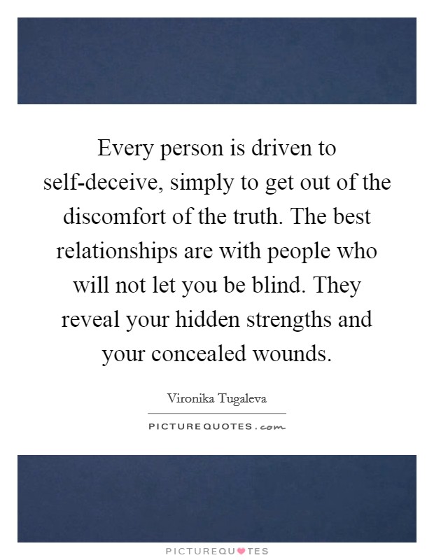 Every person is driven to self-deceive, simply to get out of the discomfort of the truth. The best relationships are with people who will not let you be blind. They reveal your hidden strengths and your concealed wounds. Picture Quote #1