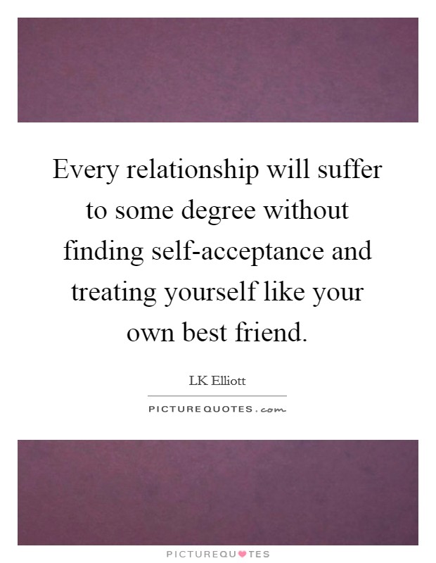 Every relationship will suffer to some degree without finding self-acceptance and treating yourself like your own best friend. Picture Quote #1