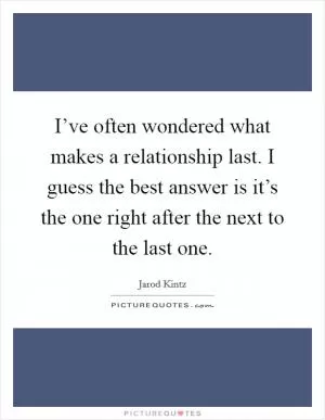 I’ve often wondered what makes a relationship last. I guess the best answer is it’s the one right after the next to the last one Picture Quote #1