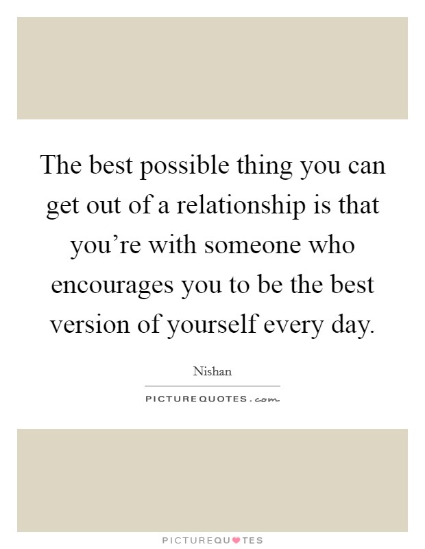 The best possible thing you can get out of a relationship is that you're with someone who encourages you to be the best version of yourself every day. Picture Quote #1