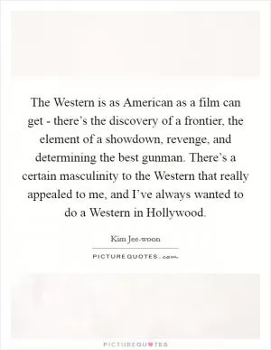 The Western is as American as a film can get - there’s the discovery of a frontier, the element of a showdown, revenge, and determining the best gunman. There’s a certain masculinity to the Western that really appealed to me, and I’ve always wanted to do a Western in Hollywood Picture Quote #1