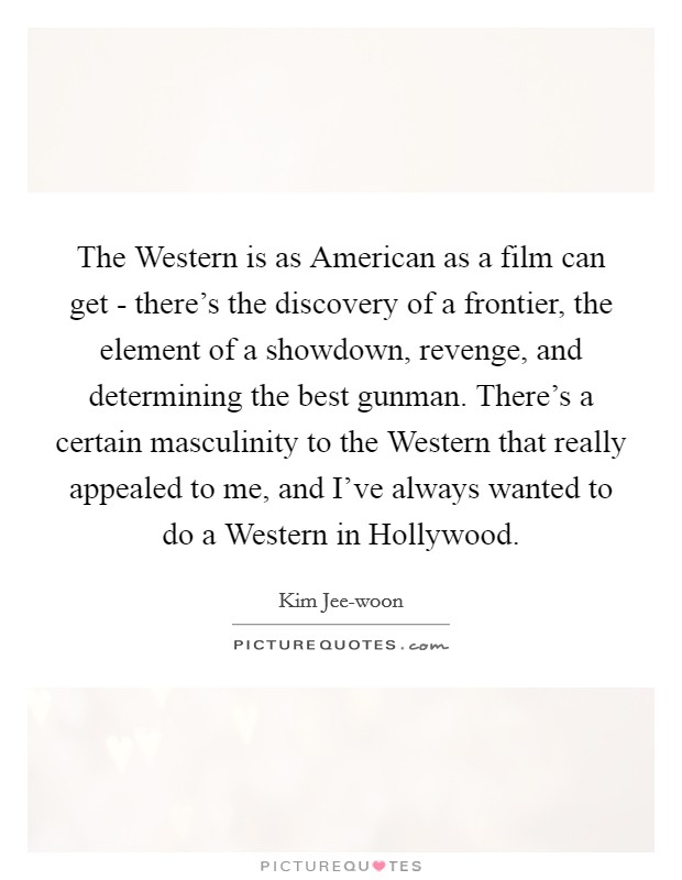 The Western is as American as a film can get - there's the discovery of a frontier, the element of a showdown, revenge, and determining the best gunman. There's a certain masculinity to the Western that really appealed to me, and I've always wanted to do a Western in Hollywood. Picture Quote #1