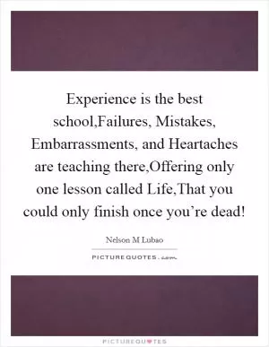 Experience is the best school,Failures, Mistakes, Embarrassments, and Heartaches are teaching there,Offering only one lesson called Life,That you could only finish once you’re dead! Picture Quote #1