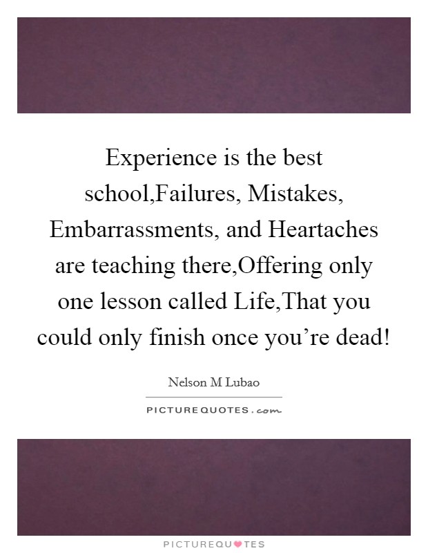 Experience is the best school,Failures, Mistakes, Embarrassments, and Heartaches are teaching there,Offering only one lesson called Life,That you could only finish once you're dead! Picture Quote #1