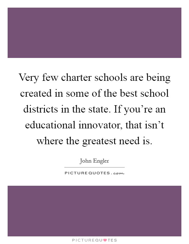 Very few charter schools are being created in some of the best school districts in the state. If you're an educational innovator, that isn't where the greatest need is. Picture Quote #1