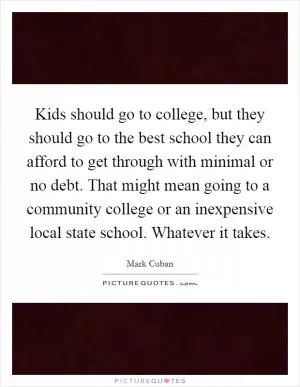 Kids should go to college, but they should go to the best school they can afford to get through with minimal or no debt. That might mean going to a community college or an inexpensive local state school. Whatever it takes Picture Quote #1