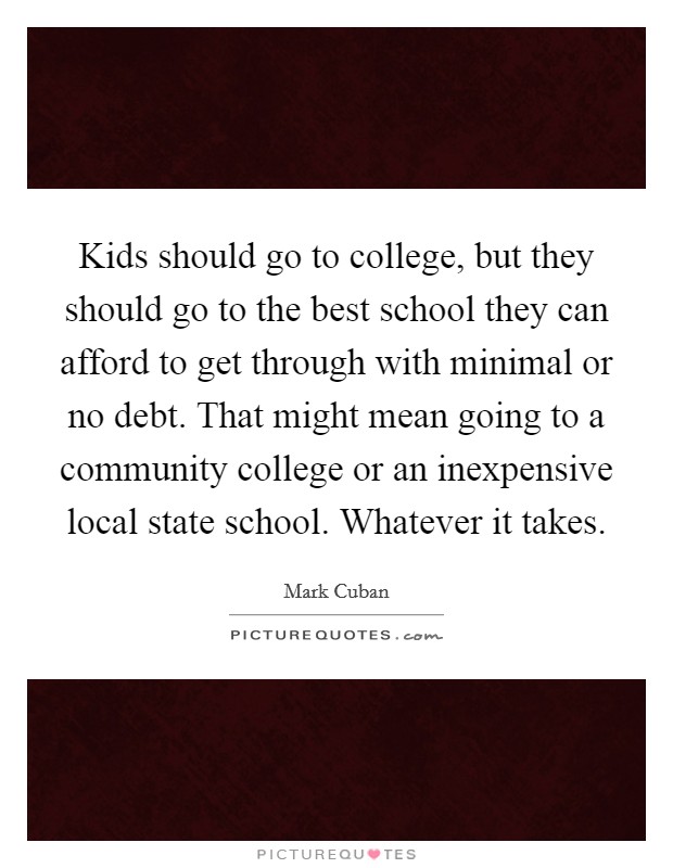 Kids should go to college, but they should go to the best school they can afford to get through with minimal or no debt. That might mean going to a community college or an inexpensive local state school. Whatever it takes. Picture Quote #1