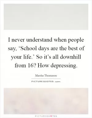 I never understand when people say, ‘School days are the best of your life.’ So it’s all downhill from 16? How depressing Picture Quote #1