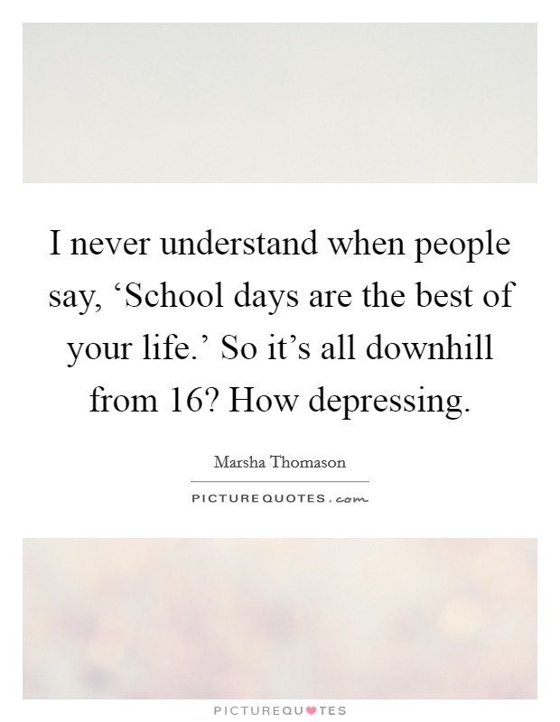 I never understand when people say, ‘School days are the best of your life.' So it's all downhill from 16? How depressing. Picture Quote #1