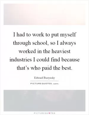 I had to work to put myself through school, so I always worked in the heaviest industries I could find because that’s who paid the best Picture Quote #1