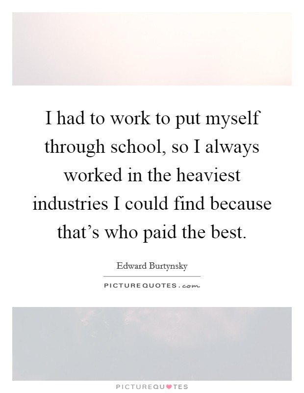 I had to work to put myself through school, so I always worked in the heaviest industries I could find because that's who paid the best. Picture Quote #1