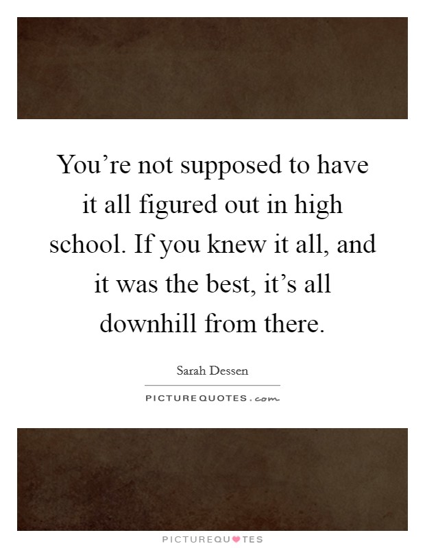 You're not supposed to have it all figured out in high school. If you knew it all, and it was the best, it's all downhill from there. Picture Quote #1