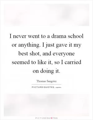 I never went to a drama school or anything. I just gave it my best shot, and everyone seemed to like it, so I carried on doing it Picture Quote #1