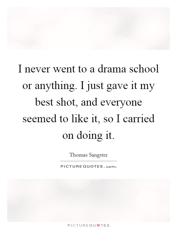 I never went to a drama school or anything. I just gave it my best shot, and everyone seemed to like it, so I carried on doing it. Picture Quote #1