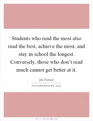 Students who read the most also read the best, achieve the most, and stay in school the longest. Conversely, those who don’t read much cannot get better at it Picture Quote #1