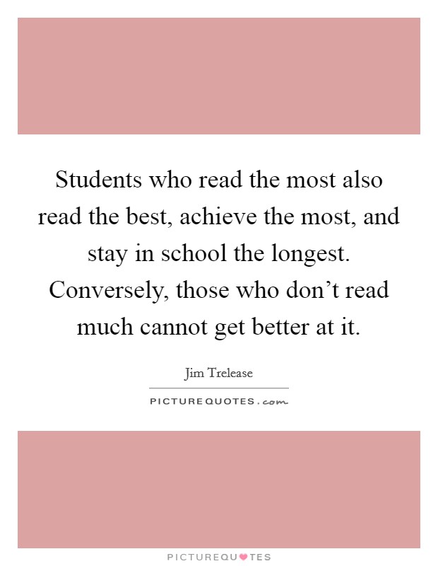 Students who read the most also read the best, achieve the most, and stay in school the longest. Conversely, those who don't read much cannot get better at it. Picture Quote #1