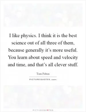 I like physics. I think it is the best science out of all three of them, because generally it’s more useful. You learn about speed and velocity and time, and that’s all clever stuff Picture Quote #1