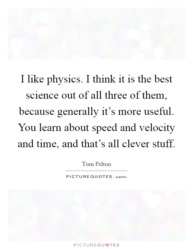I like physics. I think it is the best science out of all three of them, because generally it's more useful. You learn about speed and velocity and time, and that's all clever stuff. Picture Quote #1