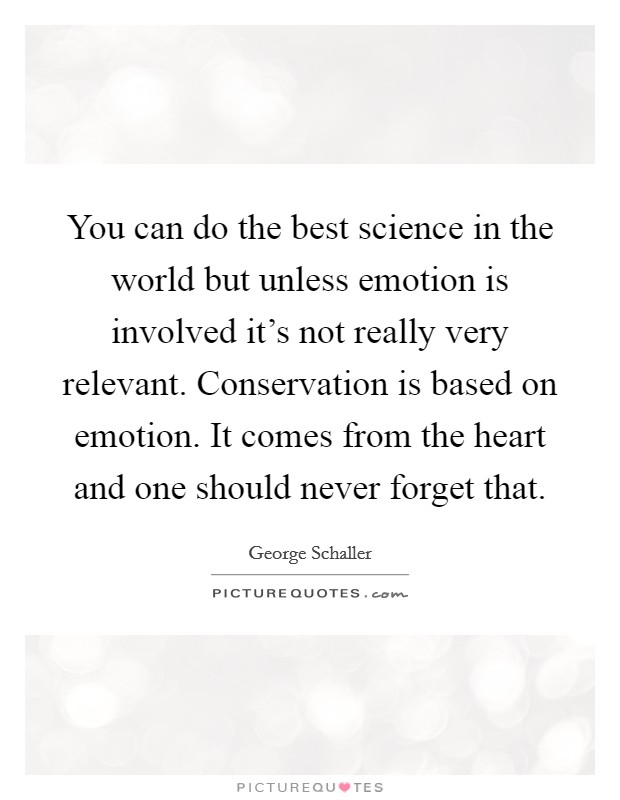 You can do the best science in the world but unless emotion is involved it's not really very relevant. Conservation is based on emotion. It comes from the heart and one should never forget that. Picture Quote #1