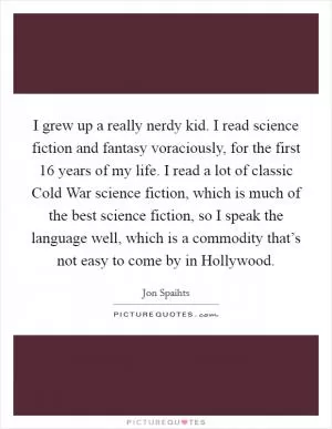 I grew up a really nerdy kid. I read science fiction and fantasy voraciously, for the first 16 years of my life. I read a lot of classic Cold War science fiction, which is much of the best science fiction, so I speak the language well, which is a commodity that’s not easy to come by in Hollywood Picture Quote #1