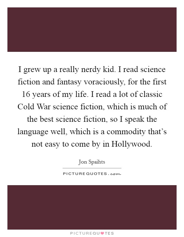 I grew up a really nerdy kid. I read science fiction and fantasy voraciously, for the first 16 years of my life. I read a lot of classic Cold War science fiction, which is much of the best science fiction, so I speak the language well, which is a commodity that's not easy to come by in Hollywood. Picture Quote #1