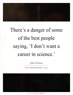 There’s a danger of some of the best people saying, ‘I don’t want a career in science.’ Picture Quote #1