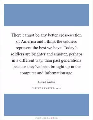 There cannot be any better cross-section of America and I think the soldiers represent the best we have. Today’s soldiers are brighter and smarter, perhaps in a different way, than past generations because they’ve been brought up in the computer and information age Picture Quote #1