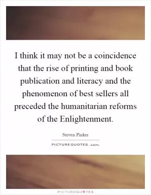 I think it may not be a coincidence that the rise of printing and book publication and literacy and the phenomenon of best sellers all preceded the humanitarian reforms of the Enlightenment Picture Quote #1