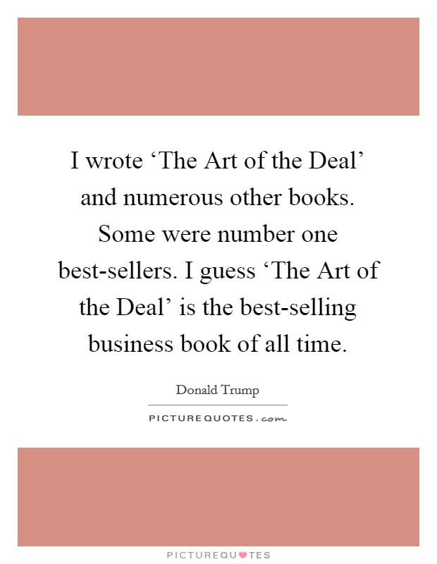 I wrote ‘The Art of the Deal' and numerous other books. Some were number one best-sellers. I guess ‘The Art of the Deal' is the best-selling business book of all time. Picture Quote #1