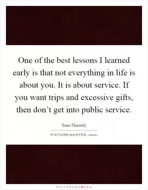 One of the best lessons I learned early is that not everything in life is about you. It is about service. If you want trips and excessive gifts, then don’t get into public service Picture Quote #1